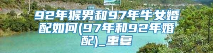 92年猴男和97年牛女婚配如何(97年和92年婚配)_重复