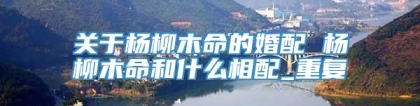 关于杨柳木命的婚配 杨柳木命和什么相配_重复