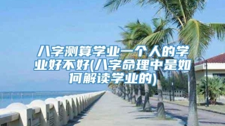 八字测算学业一个人的学业好不好(八字命理中是如何解读学业的)