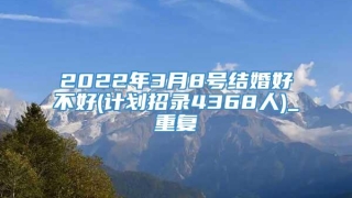 2022年3月8号结婚好不好(计划招录4368人)_重复
