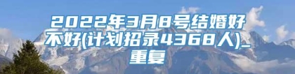 2022年3月8号结婚好不好(计划招录4368人)_重复