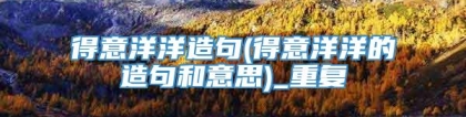 得意洋洋造句(得意洋洋的造句和意思)_重复