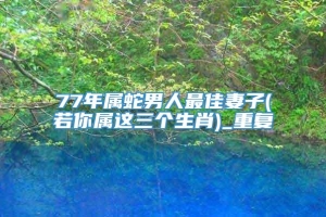 77年属蛇男人最佳妻子(若你属这三个生肖)_重复