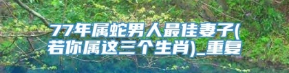 77年属蛇男人最佳妻子(若你属这三个生肖)_重复