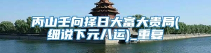丙山壬向择日大富大贵局(细说下元八运)_重复
