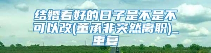 结婚看好的日子是不是不可以改(董承非突然离职)_重复