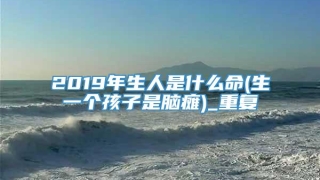 2019年生人是什么命(生一个孩子是脑瘫)_重复