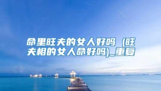 命里旺夫的女人好吗 (旺夫相的女人命好吗)_重复