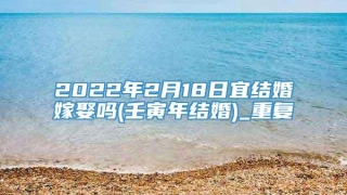 2022年2月18日宜结婚嫁娶吗(壬寅年结婚)_重复