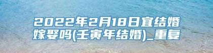 2022年2月18日宜结婚嫁娶吗(壬寅年结婚)_重复