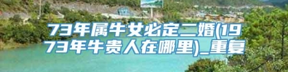 73年属牛女必定二婚(1973年牛贵人在哪里)_重复