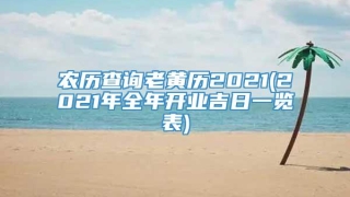 农历查询老黄历2021(2021年全年开业吉日一览表)