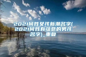 2021何姓女孩新潮名字(2021何姓有蕴意的男孩名字)_重复