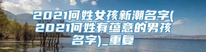 2021何姓女孩新潮名字(2021何姓有蕴意的男孩名字)_重复