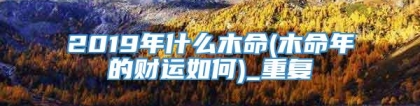 2019年什么木命(木命年的财运如何)_重复