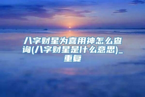 八字财星为喜用神怎么查询(八字财星是什么意思)_重复