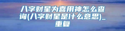 八字财星为喜用神怎么查询(八字财星是什么意思)_重复