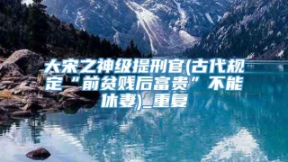 大宋之神级提刑官(古代规定“前贫贱后富贵”不能休妻)_重复