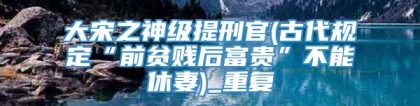 大宋之神级提刑官(古代规定“前贫贱后富贵”不能休妻)_重复