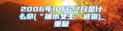 2006年10月27日是什么命(“抽水女王”被查)_重复