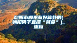 朝阳市哪里有好算卦的(朝阳男子直播“算命”)_重复