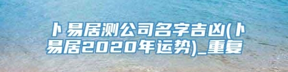 卜易居测公司名字吉凶(卜易居2020年运势)_重复