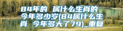 84年的 属什么生肖的 今年多少岁(84属什么生肖 今年多大了79)_重复