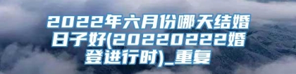 2022年六月份哪天结婚日子好(20220222婚登进行时)_重复