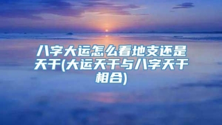 八字大运怎么看地支还是天干(大运天干与八字天干相合)