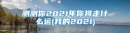 测测你2021年你将走什么运(我的2021)