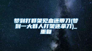 梦到打群架见血还带刀(梦到一大群人打架还拿刀)_重复