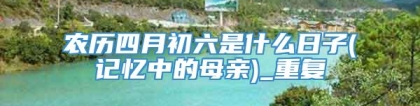 农历四月初六是什么日子(记忆中的母亲)_重复