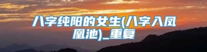 八字纯阳的女生(八字入凤凰池)_重复