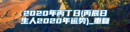 2020年丙丁日(丙辰日生人2020年运势)_重复