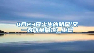 4月23日出生的明星(又一对明星离婚)_重复