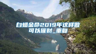 白蜡金命2019年这样做可以催财_重复