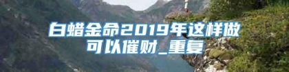 白蜡金命2019年这样做可以催财_重复