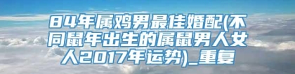 84年属鸡男最佳婚配(不同鼠年出生的属鼠男人女人2017年运势)_重复