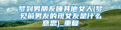 梦到男朋友睡其他女人(梦见前男友的现女友是什么意思)_重复