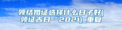 领结婚证选择什么日子好(领证吉日“2021)_重复