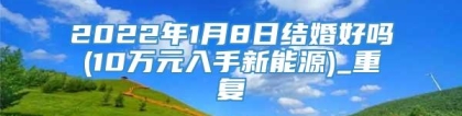 2022年1月8日结婚好吗(10万元入手新能源)_重复