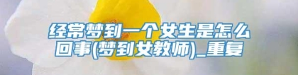 经常梦到一个女生是怎么回事(梦到女教师)_重复