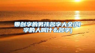 带创字的男孩名字大全(创字的人叫什么名字)