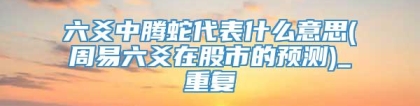 六爻中腾蛇代表什么意思(周易六爻在股市的预测)_重复
