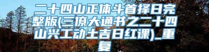 二十四山正体斗首择日完整版(三僚大通书之二十四山兴工动土吉日红课)_重复