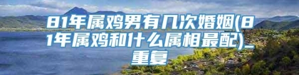 81年属鸡男有几次婚姻(81年属鸡和什么属相最配)_重复