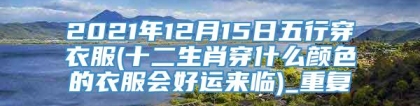 2021年12月15日五行穿衣服(十二生肖穿什么颜色的衣服会好运来临)_重复