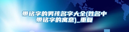 带铭字的男孩名字大全(姓名中带铭字的寓意)_重复