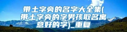 带土字旁的名字大全集(带土字旁的字男孩取名寓意好的字)_重复