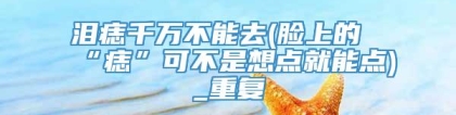 泪痣千万不能去(脸上的“痣”可不是想点就能点)_重复